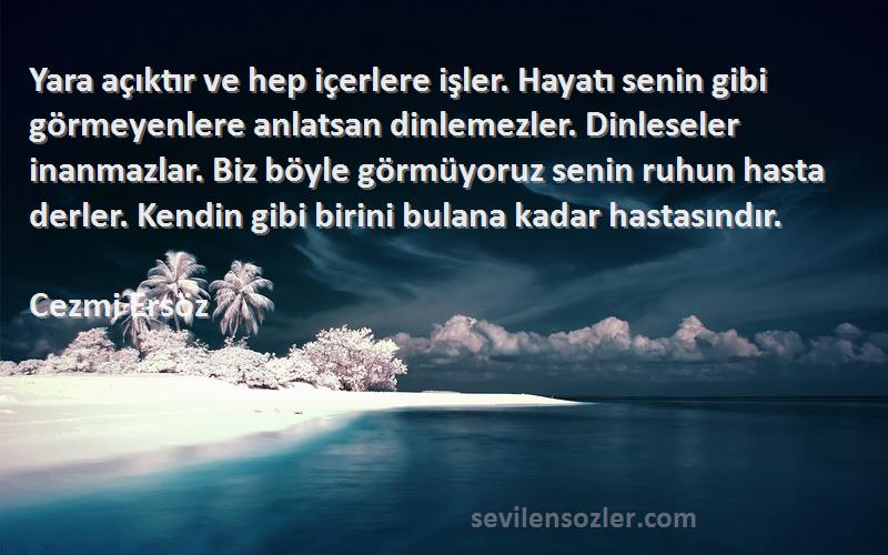 Cezmi Ersöz Sözleri 
Yara açıktır ve hep içerlere işler. Hayatı senin gibi görmeyenlere anlatsan dinlemezler. Dinleseler inanmazlar. Biz böyle görmüyoruz senin ruhun hasta derler. Kendin gibi birini bulana kadar hastasındır.