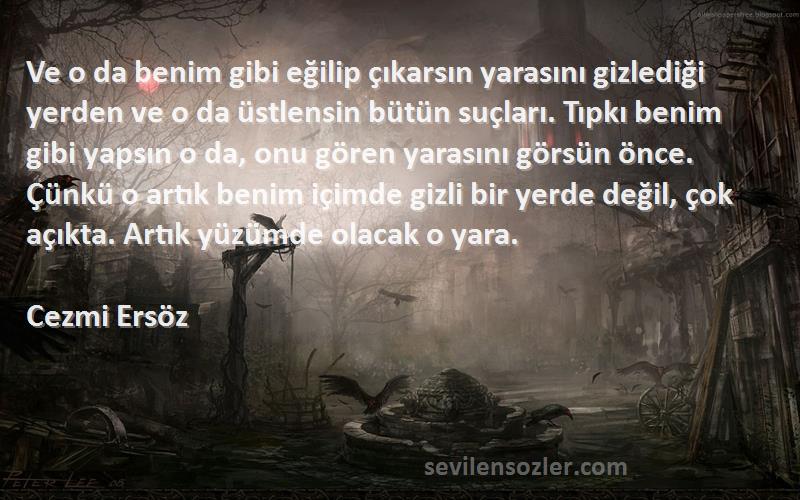 Cezmi Ersöz Sözleri 
Ve o da benim gibi eğilip çıkarsın yarasını gizlediği yerden ve o da üstlensin bütün suçları. Tıpkı benim gibi yapsın o da, onu gören yarasını görsün önce. Çünkü o artık benim içimde gizli bir yerde değil, çok açıkta. Artık yüzümde olacak o yara.