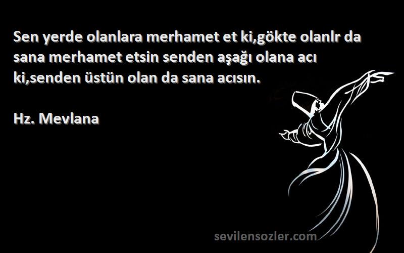 Hz. Mevlana Sözleri 
Sen yerde olanlara merhamet et ki,gökte olanlr da sana merhamet etsin senden aşağı olana acı ki,senden üstün olan da sana acısın.