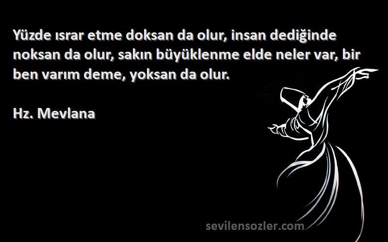 Hz. Mevlana Sözleri 
Yüzde ısrar etme doksan da olur, insan dediğinde noksan da olur, sakın büyüklenme elde neler var, bir ben varım deme, yoksan da olur.