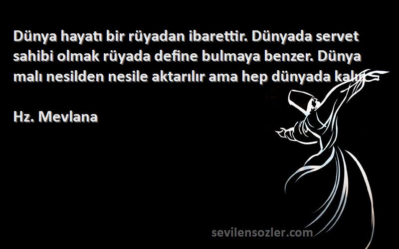 Hz. Mevlana Sözleri 
Dünya hayatı bir rüyadan ibarettir. Dünyada servet sahibi olmak rüyada define bulmaya benzer. Dünya malı nesilden nesile aktarılır ama hep dünyada kalır.