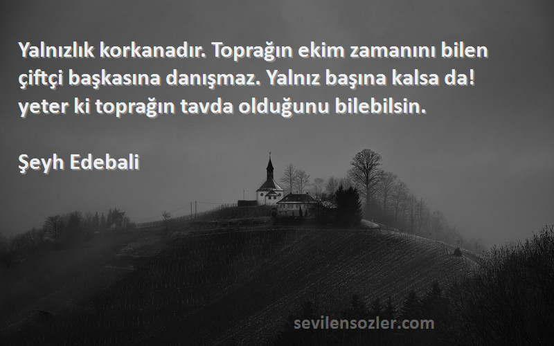 Şeyh Edebali Sözleri 
Yalnızlık korkanadır. Toprağın ekim zamanını bilen çiftçi başkasına danışmaz. Yalnız başına kalsa da! yeter ki toprağın tavda olduğunu bilebilsin.