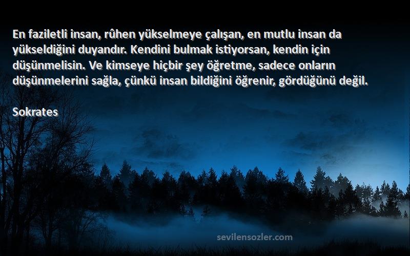 Sokrates Sözleri 
En faziletli insan, rûhen yükselmeye çalışan, en mutlu insan da yükseldiğini duyandır. Kendini bulmak istiyorsan, kendin için düşünmelisin. Ve kimseye hiçbir şey öğretme, sadece onların düşünmelerini sağla, çünkü insan bildiğini öğrenir, gördüğünü değil.