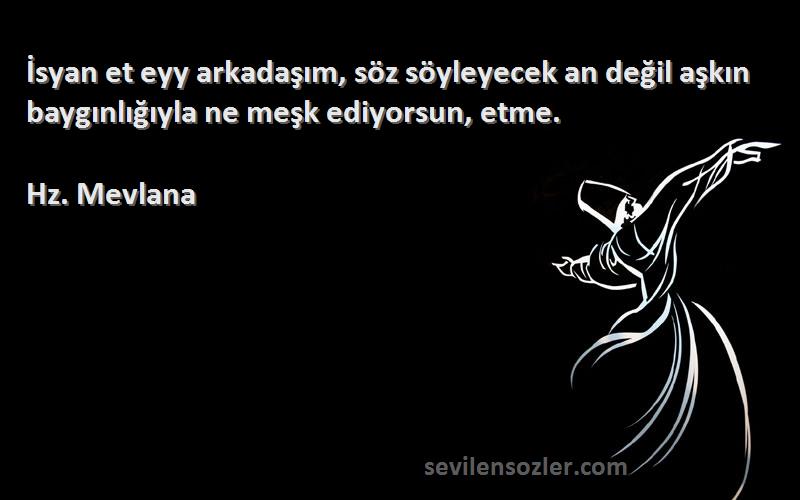 Hz. Mevlana - İsyan et eyy arkadaşım, söz söyleyecek an değil aşkın baygınlığıyla ne meşk ediyorsun, etme.