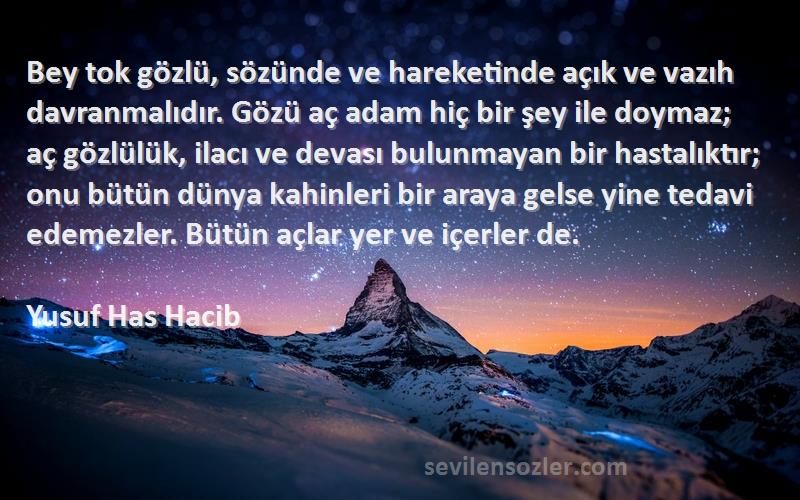 Yusuf Has Hacib Sözleri 
Bey tok gözlü, sözünde ve hareketinde açık ve vazıh davranmalıdır. Gözü aç adam hiç bir şey ile doymaz; aç gözlülük, ilacı ve devası bulunmayan bir hastalıktır; onu bütün dünya kahinleri bir araya gelse yine tedavi edemezler. Bütün açlar yer ve içerler de.