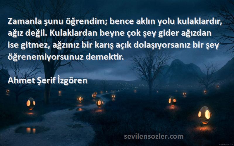 Ahmet Şerif İzgören Sözleri 
Zamanla şunu öğrendim; bence aklın yolu kulaklardır, ağız değil. Kulaklardan beyne çok şey gider ağızdan ise gitmez, ağzınız bir karış açık dolaşıyorsanız bir şey öğrenemiyorsunuz demektir.