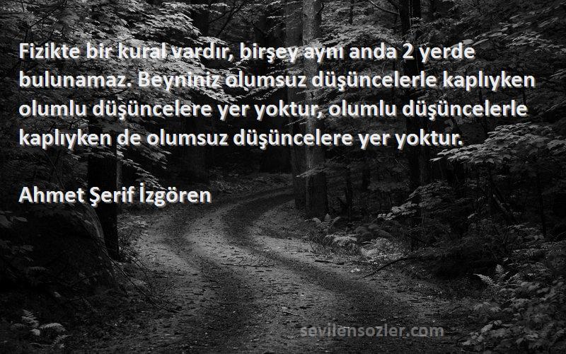 Ahmet Şerif İzgören Sözleri 
Fizikte bir kural vardır, birşey aynı anda 2 yerde bulunamaz. Beyniniz olumsuz düşüncelerle kaplıyken olumlu düşüncelere yer yoktur, olumlu düşüncelerle kaplıyken de olumsuz düşüncelere yer yoktur.