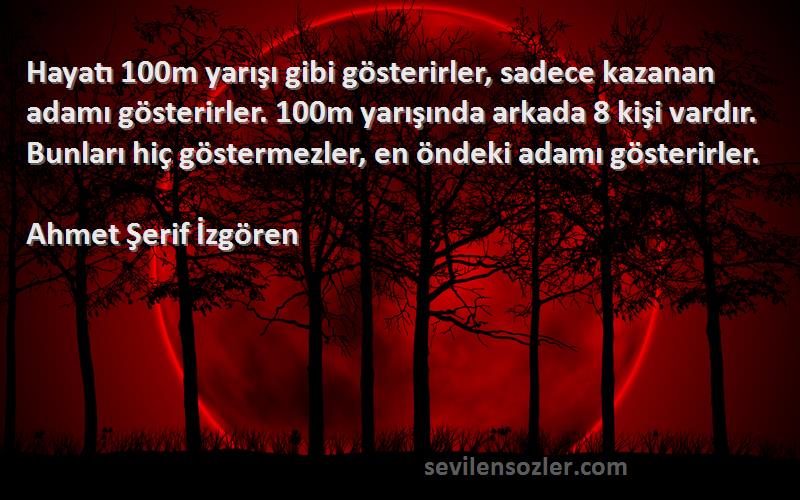 Ahmet Şerif İzgören Sözleri 
Hayatı 100m yarışı gibi gösterirler, sadece kazanan adamı gösterirler. 100m yarışında arkada 8 kişi vardır. Bunları hiç göstermezler, en öndeki adamı gösterirler.