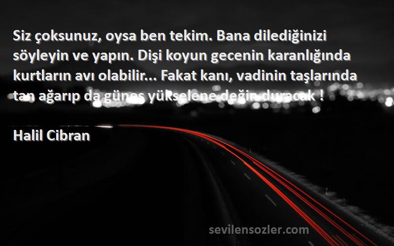 Halil Cibran Sözleri 
Siz çoksunuz, oysa ben tekim. Bana dilediğinizi söyleyin ve yapın. Dişi koyun gecenin karanlığında kurtların avı olabilir... Fakat kanı, vadinin taşlarında tan ağarıp da güneş yükselene değin duracak !