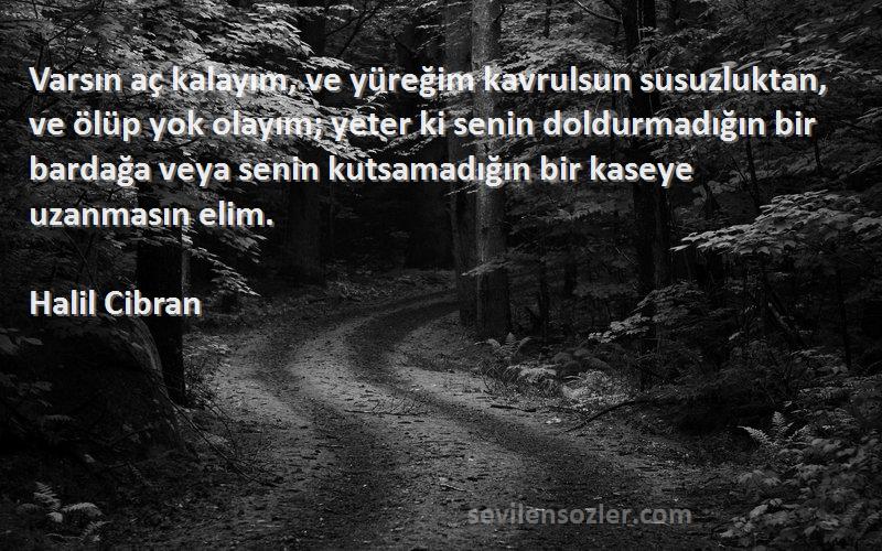 Halil Cibran Sözleri 
Varsın aç kalayım, ve yüreğim kavrulsun susuzluktan, ve ölüp yok olayım; yeter ki senin doldurmadığın bir bardağa veya senin kutsamadığın bir kaseye uzanmasın elim.