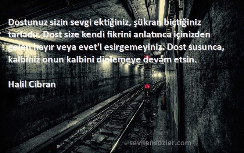 Halil Cibran Sözleri 
Dostunuz sizin sevgi ektiğiniz, şükran biçtiğiniz tarladır. Dost size kendi fikrini anlatınca içinizden gelen hayır veya evet'i esirgemeyiniz. Dost susunca, kalbiniz onun kalbini dinlemeye devam etsin.