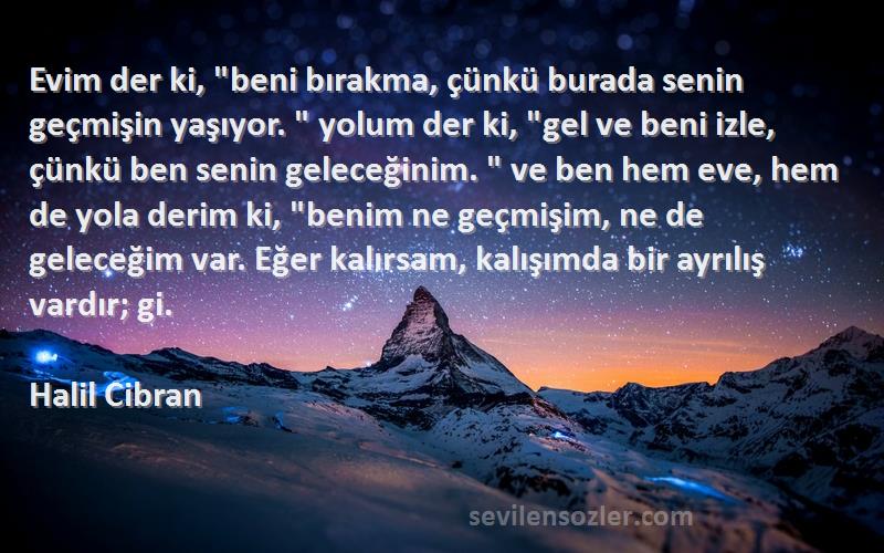 Halil Cibran Sözleri 
Evim der ki, beni bırakma, çünkü burada senin geçmişin yaşıyor.  yolum der ki, gel ve beni izle, çünkü ben senin geleceğinim.  ve ben hem eve, hem de yola derim ki, benim ne geçmişim, ne de geleceğim var. Eğer kalırsam, kalışımda bir ayrılış vardır; gi.