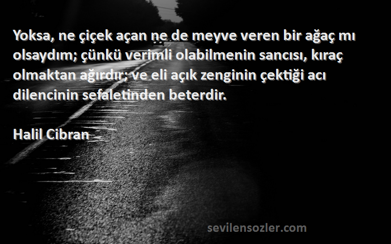 Halil Cibran Sözleri 
Yoksa, ne çiçek açan ne de meyve veren bir ağaç mı olsaydım; çünkü verimli olabilmenin sancısı, kıraç olmaktan ağırdır; ve eli açık zenginin çektiği acı dilencinin sefaletinden beterdir.