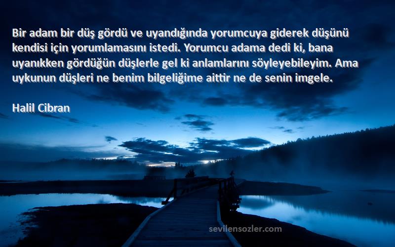 Halil Cibran Sözleri 
Bir adam bir düş gördü ve uyandığında yorumcuya giderek düşünü kendisi için yorumlamasını istedi. Yorumcu adama dedi ki, bana uyanıkken gördüğün düşlerle gel ki anlamlarını söyleyebileyim. Ama uykunun düşleri ne benim bilgeliğime aittir ne de senin imgele.