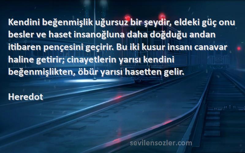 Heredot Sözleri 
Kendini beğenmişlik uğursuz bir şeydir, eldeki güç onu besler ve haset insanoğluna daha doğduğu andan itibaren pençesini geçirir. Bu iki kusur insanı canavar haline getirir; cinayetlerin yarısı kendini beğenmişlikten, öbür yarısı hasetten gelir.