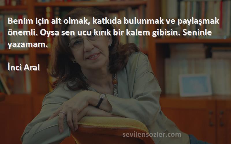 İnci Aral Sözleri 
Benim için ait olmak, katkıda bulunmak ve paylaşmak önemli. Oysa sen ucu kırık bir kalem gibisin. Seninle yazamam.