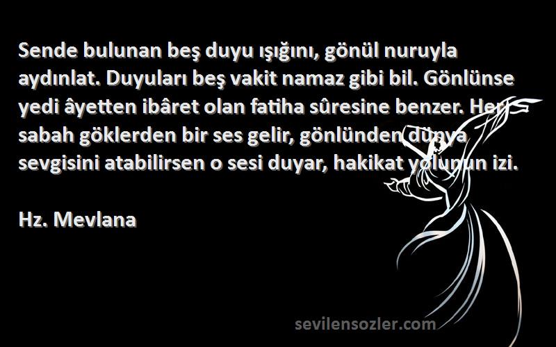 Hz. Mevlana Sözleri 
Sende bulunan beş duyu ışığını, gönül nuruyla aydınlat. Duyuları beş vakit namaz gibi bil. Gönlünse yedi âyetten ibâret olan fatiha sûresine benzer. Her sabah göklerden bir ses gelir, gönlünden dünya sevgisini atabilirsen o sesi duyar, hakikat yolunun izi.