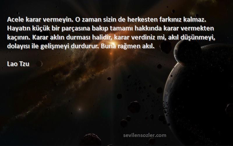 Lao Tzu Sözleri 
Acele karar vermeyin. O zaman sizin de herkesten farkınız kalmaz. Hayatın küçük bir parçasına bakıp tamamı hakkında karar vermekten kaçının. Karar aklın durması halidir, karar verdiniz mi, akıl düşünmeyi, dolayısı ile gelişmeyi durdurur. Buna rağmen akıl.