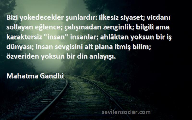 Mahatma Gandhi Sözleri 
Bizi yokedecekler şunlardır: ilkesiz siyaset; vicdanı sollayan eğlence; çalışmadan zenginlik; bilgili ama karaktersiz insan insanlar; ahlâktan yoksun bir iş dünyası; insan sevgisini alt plana itmiş bilim; özveriden yoksun bir din anlayışı.