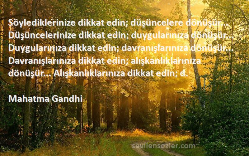 Mahatma Gandhi Sözleri 
Söylediklerinize dikkat edin; düşüncelere dönüşür... Düşüncelerinize dikkat edin; duygularınıza dönüşür... Duygularınıza dikkat edin; davranışlarınıza dönüşür... Davranışlarınıza dikkat edin; alışkanlıklarınıza dönüşür... Alışkanlıklarınıza dikkat edin; d.