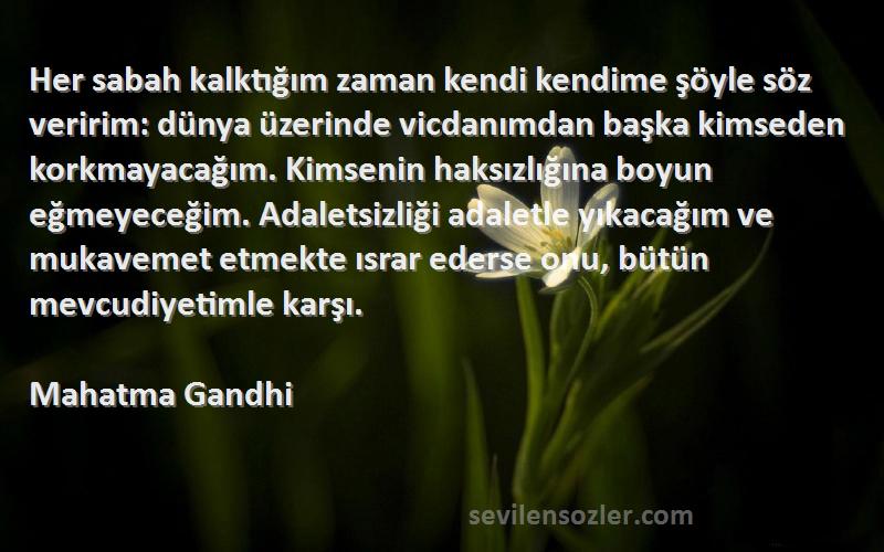 Mahatma Gandhi Sözleri 
Her sabah kalktığım zaman kendi kendime şöyle söz veririm: dünya üzerinde vicdanımdan başka kimseden korkmayacağım. Kimsenin haksızlığına boyun eğmeyeceğim. Adaletsizliği adaletle yıkacağım ve mukavemet etmekte ısrar ederse onu, bütün mevcudiyetimle karşı.