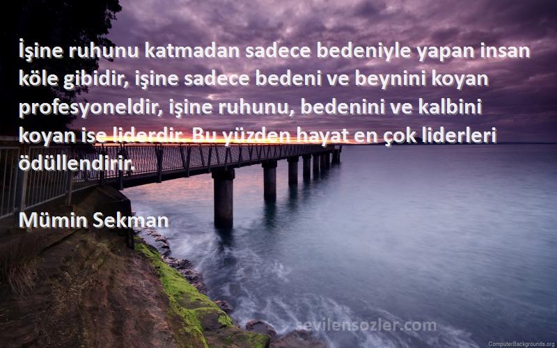 Mümin Sekman Sözleri 
İşine ruhunu katmadan sadece bedeniyle yapan insan köle gibidir, işine sadece bedeni ve beynini koyan profesyoneldir, işine ruhunu, bedenini ve kalbini koyan ise liderdir. Bu yüzden hayat en çok liderleri ödüllendirir.