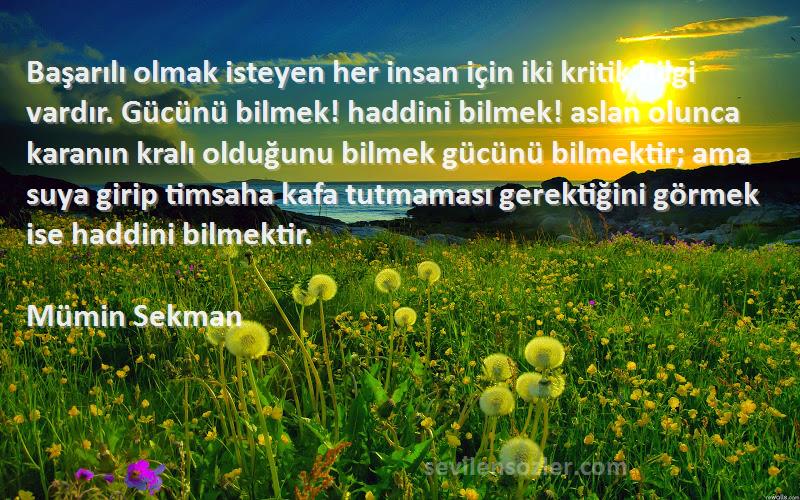 Mümin Sekman Sözleri 
Başarılı olmak isteyen her insan için iki kritik bilgi vardır. Gücünü bilmek! haddini bilmek! aslan olunca karanın kralı olduğunu bilmek gücünü bilmektir; ama suya girip timsaha kafa tutmaması gerektiğini görmek ise haddini bilmektir.