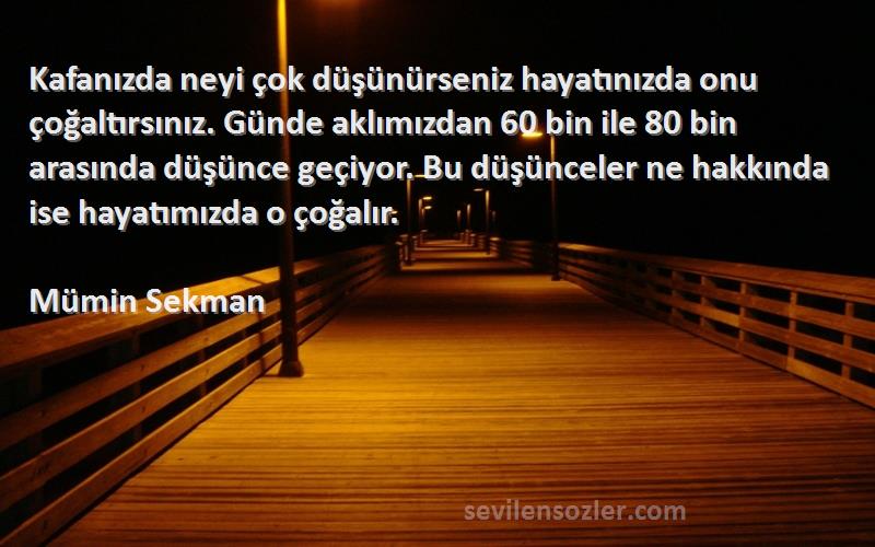 Mümin Sekman Sözleri 
Kafanızda neyi çok düşünürseniz hayatınızda onu çoğaltırsınız. Günde aklımızdan 60 bin ile 80 bin arasında düşünce geçiyor. Bu düşünceler ne hakkında ise hayatımızda o çoğalır.