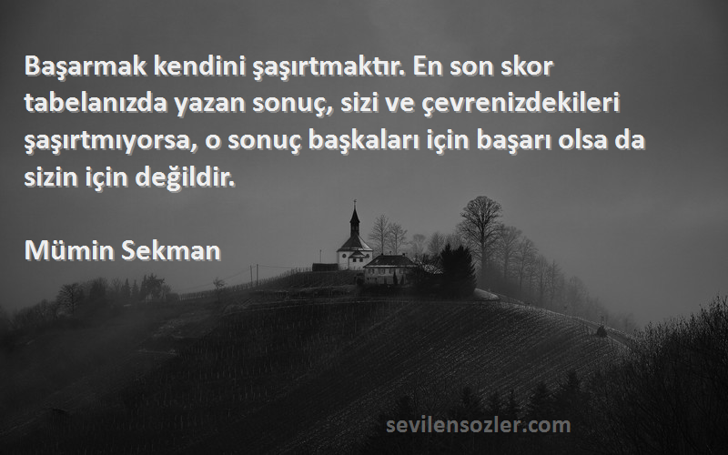 Mümin Sekman Sözleri 
Başarmak kendini şaşırtmaktır. En son skor tabelanızda yazan sonuç, sizi ve çevrenizdekileri şaşırtmıyorsa, o sonuç başkaları için başarı olsa da sizin için değildir.