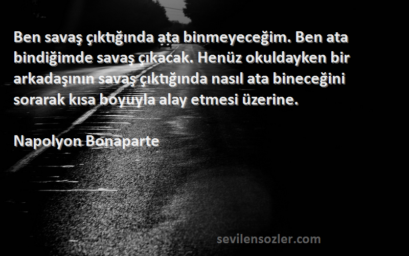 Napolyon Bonaparte Sözleri 
Ben savaş çıktığında ata binmeyeceğim. Ben ata bindiğimde savaş çıkacak. Henüz okuldayken bir arkadaşının savaş çıktığında nasıl ata bineceğini sorarak kısa boyuyla alay etmesi üzerine.