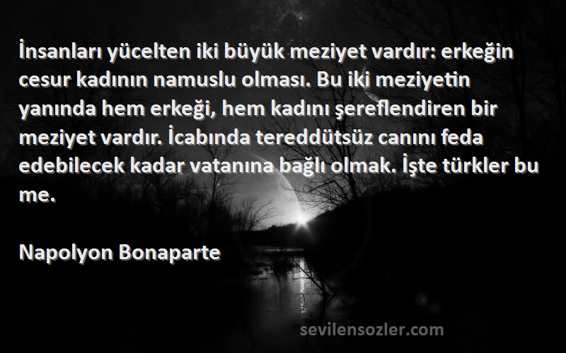 Napolyon Bonaparte Sözleri 
İnsanları yücelten iki büyük meziyet vardır: erkeğin cesur kadının namuslu olması. Bu iki meziyetin yanında hem erkeği, hem kadını şereflendiren bir meziyet vardır. İcabında tereddütsüz canını feda edebilecek kadar vatanına bağlı olmak. İşte türkler bu me.