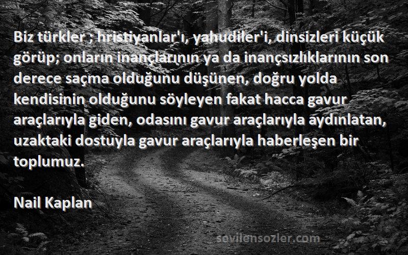 Nail Kaplan Sözleri 
Biz türkler ; hristiyanlar'ı, yahudiler'i, dinsizleri küçük görüp; onların inançlarının ya da inançsızlıklarının son derece saçma olduğunu düşünen, doğru yolda kendisinin olduğunu söyleyen fakat hacca gavur araçlarıyla giden, odasını gavur araçlarıyla aydınlatan, uzaktaki dostuyla gavur araçlarıyla haberleşen bir toplumuz.