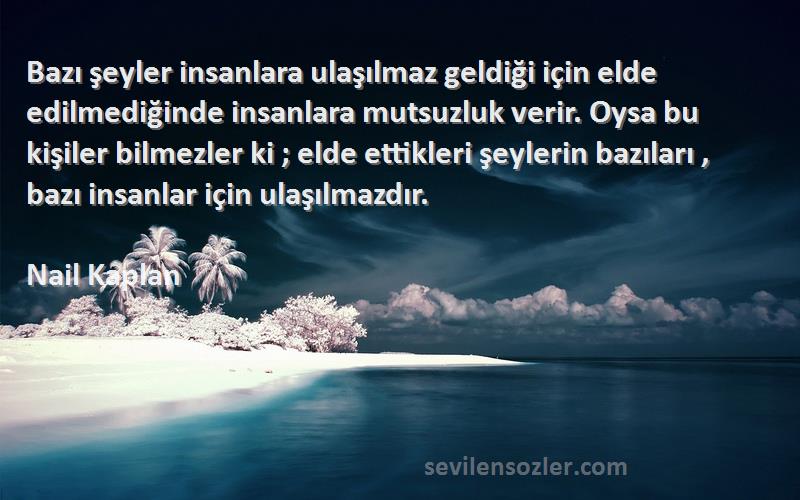 Nail Kaplan Sözleri 
Bazı şeyler insanlara ulaşılmaz geldiği için elde edilmediğinde insanlara mutsuzluk verir. Oysa bu kişiler bilmezler ki ; elde ettikleri şeylerin bazıları , bazı insanlar için ulaşılmazdır.