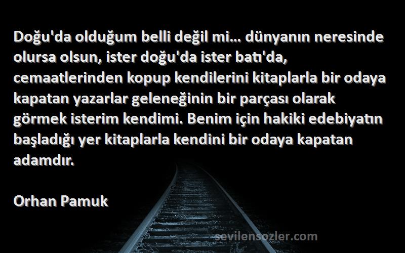 Orhan Pamuk Sözleri 
Doğu'da olduğum belli değil mi… dünyanın neresinde olursa olsun, ister doğu'da ister batı'da, cemaatlerinden kopup kendilerini kitaplarla bir odaya kapatan yazarlar geleneğinin bir parçası olarak görmek isterim kendimi. Benim için hakiki edebiyatın başladığı yer kitaplarla kendini bir odaya kapatan adamdır.