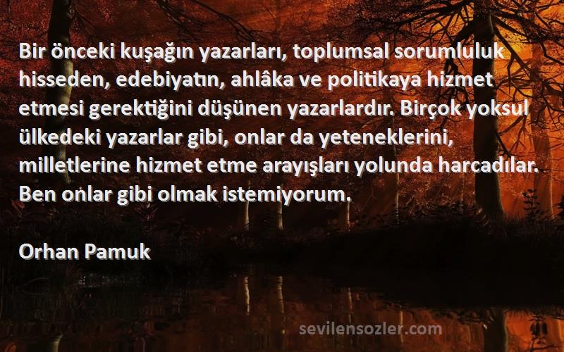 Orhan Pamuk Sözleri 
Bir önceki kuşağın yazarları, toplumsal sorumluluk hisseden, edebiyatın, ahlâka ve politikaya hizmet etmesi gerektiğini düşünen yazarlardır. Birçok yoksul ülkedeki yazarlar gibi, onlar da yeteneklerini, milletlerine hizmet etme arayışları yolunda harcadılar. Ben onlar gibi olmak istemiyorum.