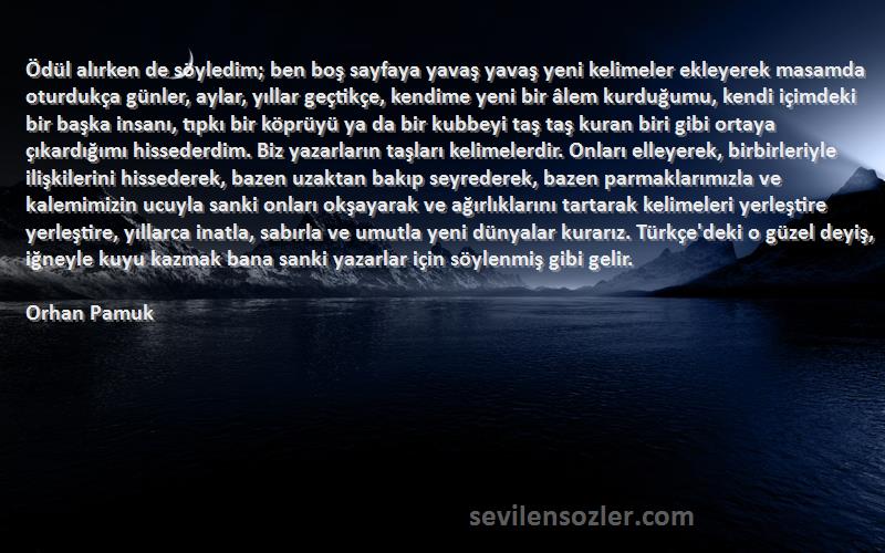 Orhan Pamuk Sözleri 
Ödül alırken de söyledim; ben boş sayfaya yavaş yavaş yeni kelimeler ekleyerek masamda oturdukça günler, aylar, yıllar geçtikçe, kendime yeni bir âlem kurduğumu, kendi içimdeki bir başka insanı, tıpkı bir köprüyü ya da bir kubbeyi taş taş kuran biri gibi ortaya çıkardığımı hissederdim. Biz yazarların taşları kelimelerdir. Onları elleyerek, birbirleriyle ilişkilerini hissederek, bazen uzaktan bakıp seyrederek, bazen parmaklarımızla ve kalemimizin ucuyla sanki onları okşayarak ve ağırlıklarını tartarak kelimeleri yerleştire yerleştire, yıllarca inatla, sabırla ve umutla yeni dünyalar kurarız. Türkçe'deki o güzel deyiş, iğneyle kuyu kazmak bana sanki yazarlar için söylenmiş gibi gelir.