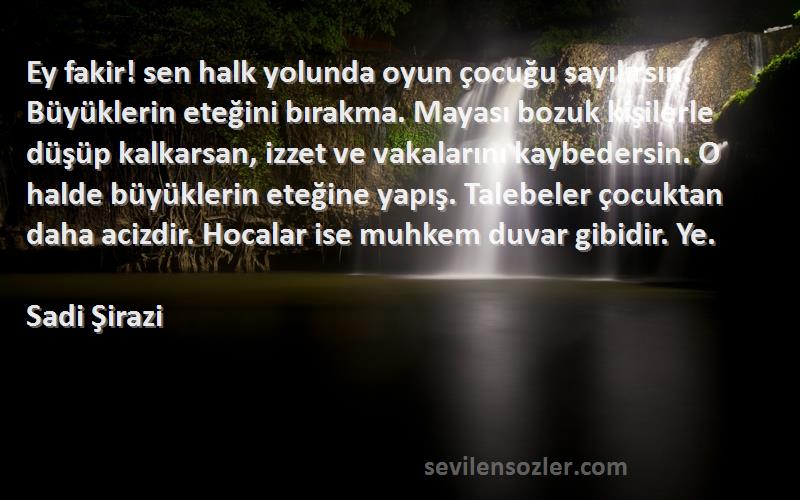 Sadi Şirazi Sözleri 
Ey fakir! sen halk yolunda oyun çocuğu sayılırsın. Büyüklerin eteğini bırakma. Mayası bozuk kişilerle düşüp kalkarsan, izzet ve vakalarını kaybedersin. O halde büyüklerin eteğine yapış. Talebeler çocuktan daha acizdir. Hocalar ise muhkem duvar gibidir. Ye.