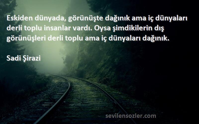 Sadi Şirazi Sözleri 
Eskiden dünyada, görünüşte dağınık ama iç dünyaları derli toplu insanlar vardı. Oysa şimdikilerin dış görünüşleri derli toplu ama iç dünyaları dağınık.