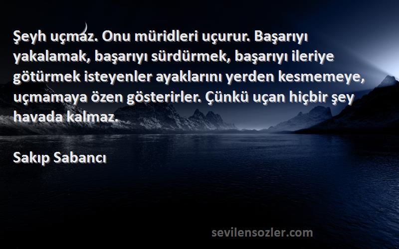 Sakıp Sabancı Sözleri 
Şeyh uçmaz. Onu müridleri uçurur. Başarıyı yakalamak, başarıyı sürdürmek, başarıyı ileriye götürmek isteyenler ayaklarını yerden kesmemeye, uçmamaya özen gösterirler. Çünkü uçan hiçbir şey havada kalmaz.