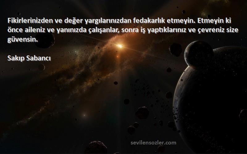 Sakıp Sabancı Sözleri 
Fikirlerinizden ve değer yargılarınızdan fedakarlık etmeyin. Etmeyin ki önce aileniz ve yanınızda çalışanlar, sonra iş yaptıklarınız ve çevreniz size güvensin.