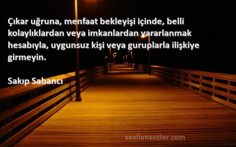 Sakıp Sabancı Sözleri 
Çıkar uğruna, menfaat bekleyişi içinde, belli kolaylıklardan veya imkanlardan yararlanmak hesabıyla, uygunsuz kişi veya guruplarla ilişkiye girmeyin.