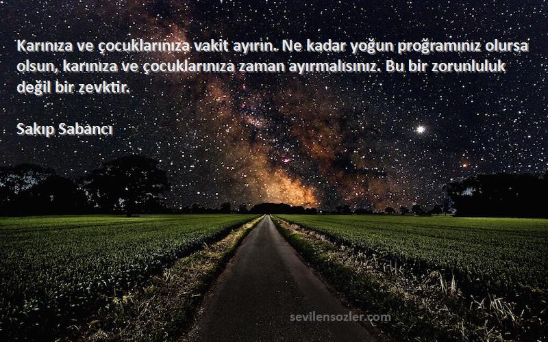 Sakıp Sabancı Sözleri 
Karınıza ve çocuklarınıza vakit ayırın. Ne kadar yoğun proğramınız olursa olsun, karınıza ve çocuklarınıza zaman ayırmalısınız. Bu bir zorunluluk değil bir zevktir.