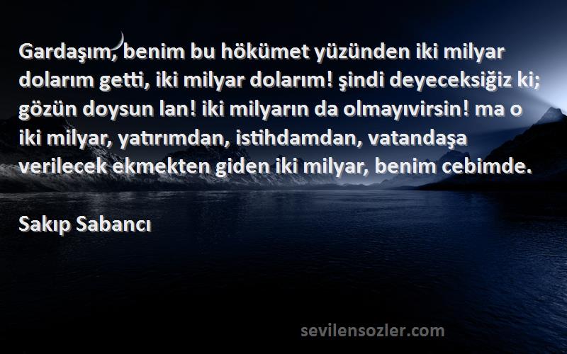 Sakıp Sabancı Sözleri 
Gardaşım, benim bu hökümet yüzünden iki milyar dolarım getti, iki milyar dolarım! şindi deyeceksiğiz ki; gözün doysun lan! iki milyarın da olmayıvirsin! ma o iki milyar, yatırımdan, istihdamdan, vatandaşa verilecek ekmekten giden iki milyar, benim cebimde.