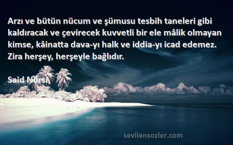 Said Nursi Sözleri 
Arzı ve bütün nücum ve şümusu tesbih taneleri gibi kaldıracak ve çevirecek kuvvetli bir ele mâlik olmayan kimse, kâinatta dava-yı halk ve iddia-yı icad edemez. Zira herşey, herşeyle bağlıdır.