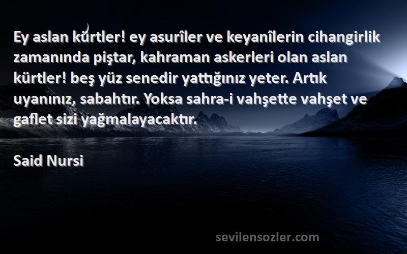 Said Nursi Sözleri 
Ey aslan kürtler! ey asurîler ve keyanîlerin cihangirlik zamanında piştar, kahraman askerleri olan aslan kürtler! beş yüz senedir yattığınız yeter. Artık uyanınız, sabahtır. Yoksa sahra-i vahşette vahşet ve gaflet sizi yağmalayacaktır.