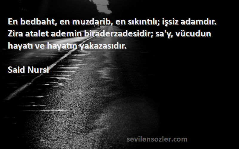 Said Nursi Sözleri 
En bedbaht, en muzdarib, en sıkıntılı; işsiz adamdır. Zira atalet ademin biraderzadesidir; sa'y, vücudun hayatı ve hayatın yakazasıdır.