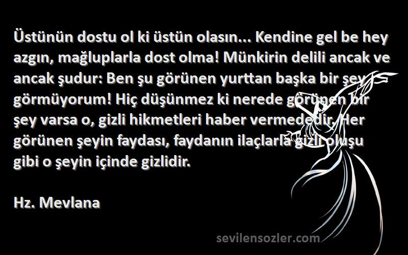 Hz. Mevlana Sözleri 
Üstünün dostu ol ki üstün olasın... Kendine gel be hey azgın, mağluplarla dost olma! Münkirin delili ancak ve ancak şudur: Ben şu görünen yurttan başka bir şey görmüyorum! Hiç düşünmez ki nerede görünen bir şey varsa o, gizli hikmetleri haber vermededir. Her görünen şeyin faydası, faydanın ilaçlarla gizli oluşu gibi o şeyin içinde gizlidir.