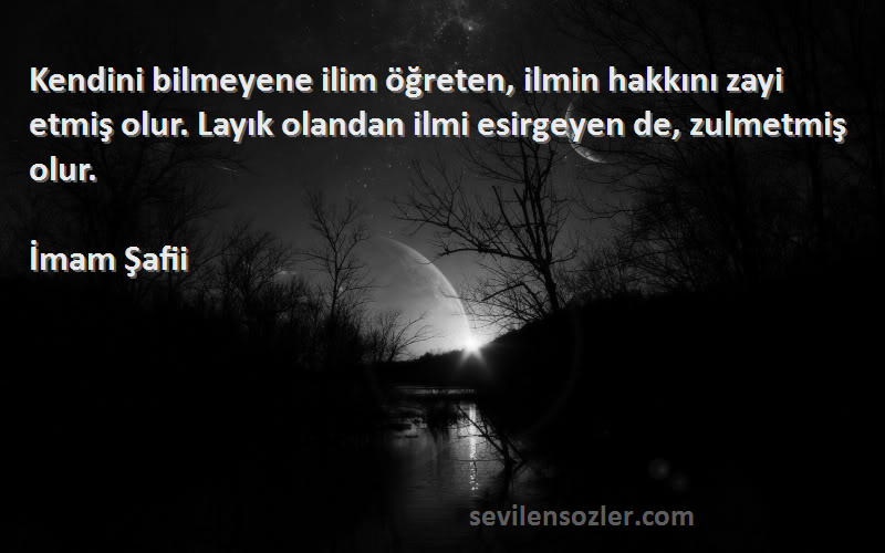 İmam Şafii Sözleri 
Kendini bilmeyene ilim öğreten, ilmin hakkını zayi etmiş olur. Layık olandan ilmi esirgeyen de, zulmetmiş olur.