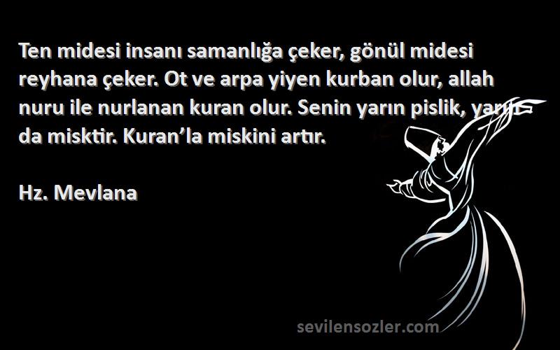 Hz. Mevlana Sözleri 
Ten midesi insanı samanlığa çeker, gönül midesi reyhana çeker. Ot ve arpa yiyen kurban olur, allah nuru ile nurlanan kuran olur. Senin yarın pislik, yarın da misktir. Kuran’la miskini artır.