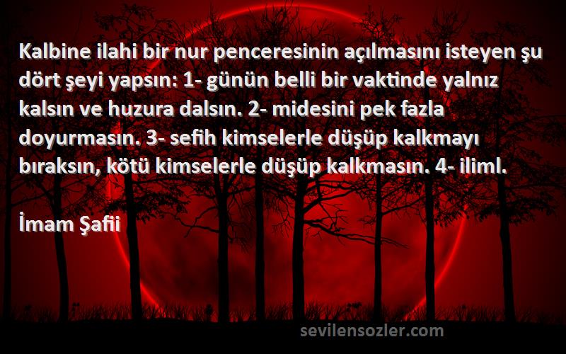 İmam Şafii Sözleri 
Kalbine ilahi bir nur penceresinin açılmasını isteyen şu dört şeyi yapsın: 1- günün belli bir vaktinde yalnız kalsın ve huzura dalsın. 2- midesini pek fazla doyurmasın. 3- sefih kimselerle düşüp kalkmayı bıraksın, kötü kimselerle düşüp kalkmasın. 4- iliml.